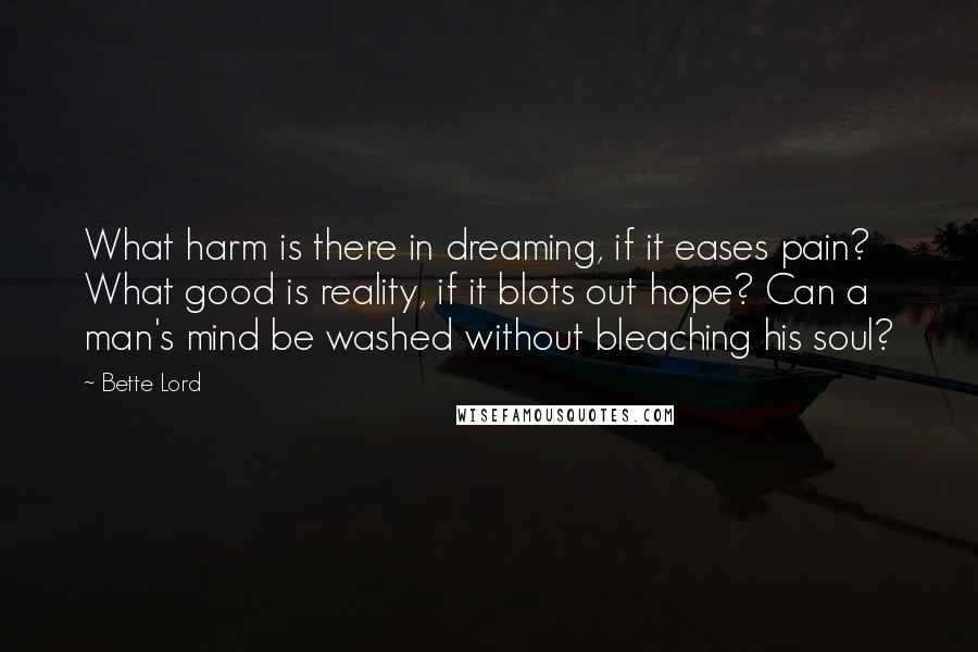 Bette Lord Quotes: What harm is there in dreaming, if it eases pain? What good is reality, if it blots out hope? Can a man's mind be washed without bleaching his soul?