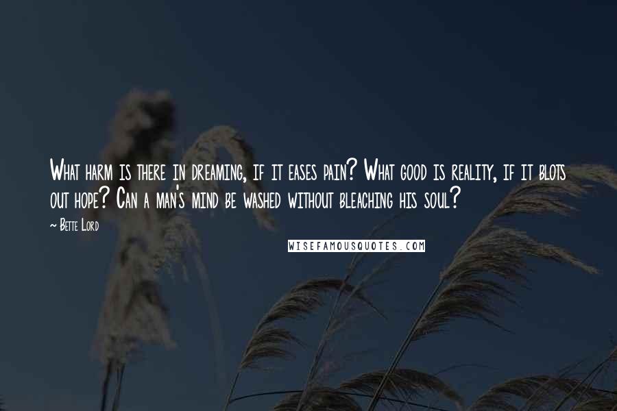 Bette Lord Quotes: What harm is there in dreaming, if it eases pain? What good is reality, if it blots out hope? Can a man's mind be washed without bleaching his soul?