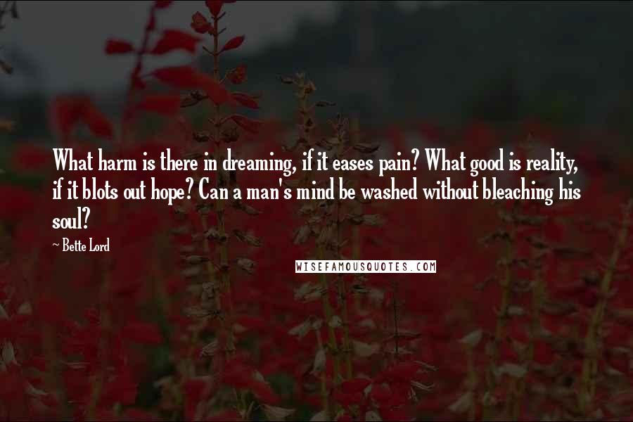 Bette Lord Quotes: What harm is there in dreaming, if it eases pain? What good is reality, if it blots out hope? Can a man's mind be washed without bleaching his soul?