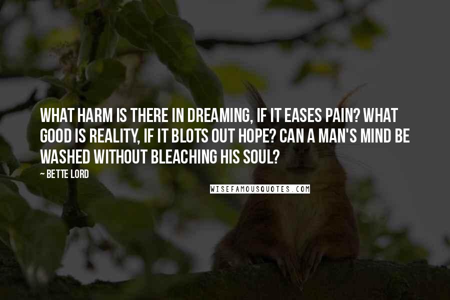 Bette Lord Quotes: What harm is there in dreaming, if it eases pain? What good is reality, if it blots out hope? Can a man's mind be washed without bleaching his soul?