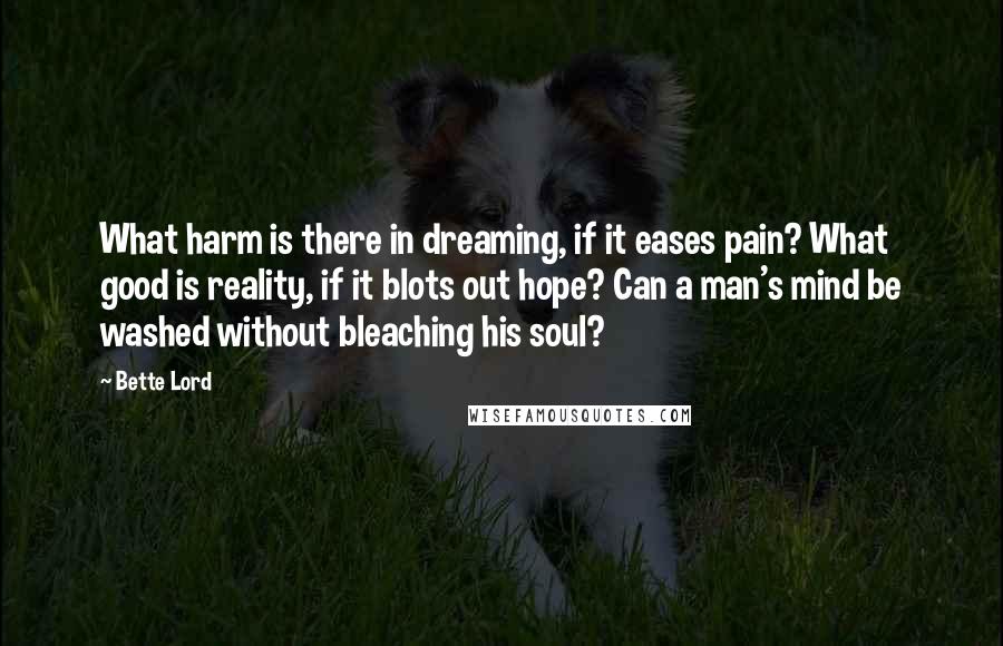 Bette Lord Quotes: What harm is there in dreaming, if it eases pain? What good is reality, if it blots out hope? Can a man's mind be washed without bleaching his soul?