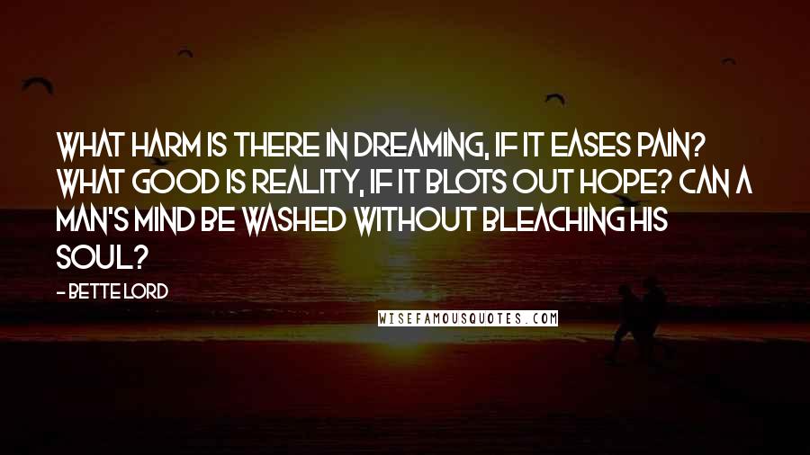 Bette Lord Quotes: What harm is there in dreaming, if it eases pain? What good is reality, if it blots out hope? Can a man's mind be washed without bleaching his soul?