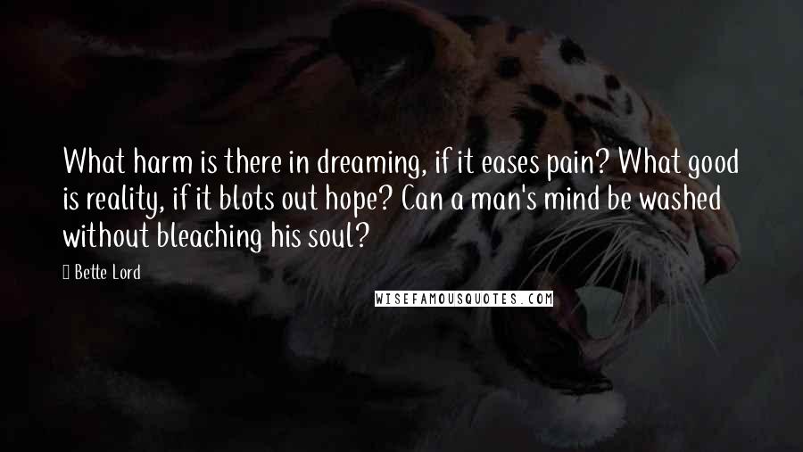 Bette Lord Quotes: What harm is there in dreaming, if it eases pain? What good is reality, if it blots out hope? Can a man's mind be washed without bleaching his soul?