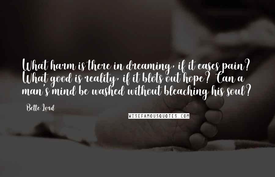 Bette Lord Quotes: What harm is there in dreaming, if it eases pain? What good is reality, if it blots out hope? Can a man's mind be washed without bleaching his soul?