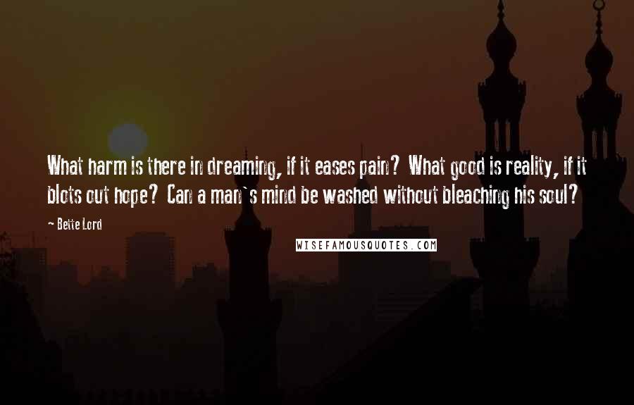 Bette Lord Quotes: What harm is there in dreaming, if it eases pain? What good is reality, if it blots out hope? Can a man's mind be washed without bleaching his soul?