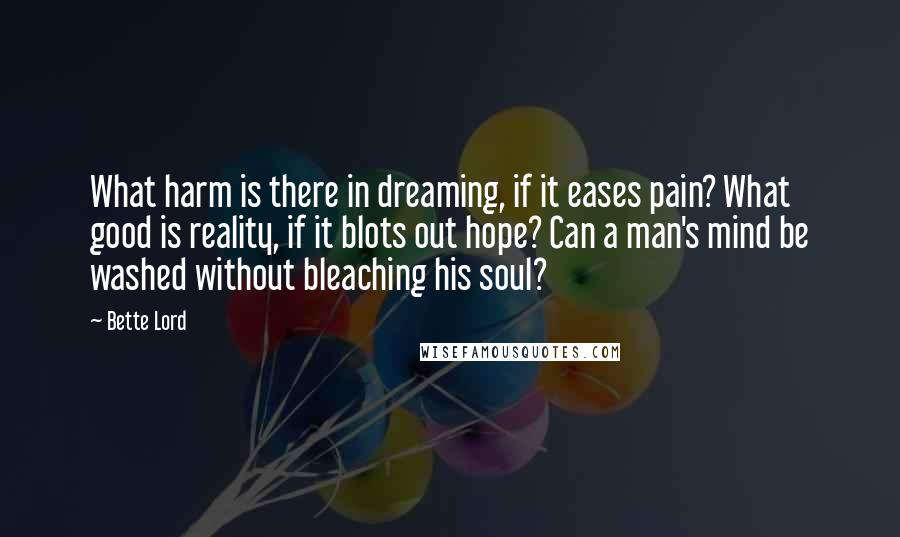 Bette Lord Quotes: What harm is there in dreaming, if it eases pain? What good is reality, if it blots out hope? Can a man's mind be washed without bleaching his soul?