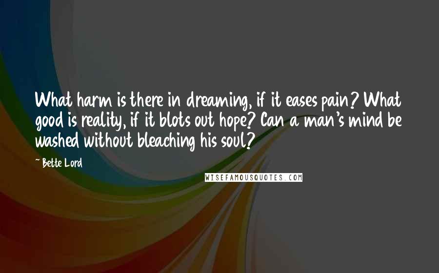 Bette Lord Quotes: What harm is there in dreaming, if it eases pain? What good is reality, if it blots out hope? Can a man's mind be washed without bleaching his soul?