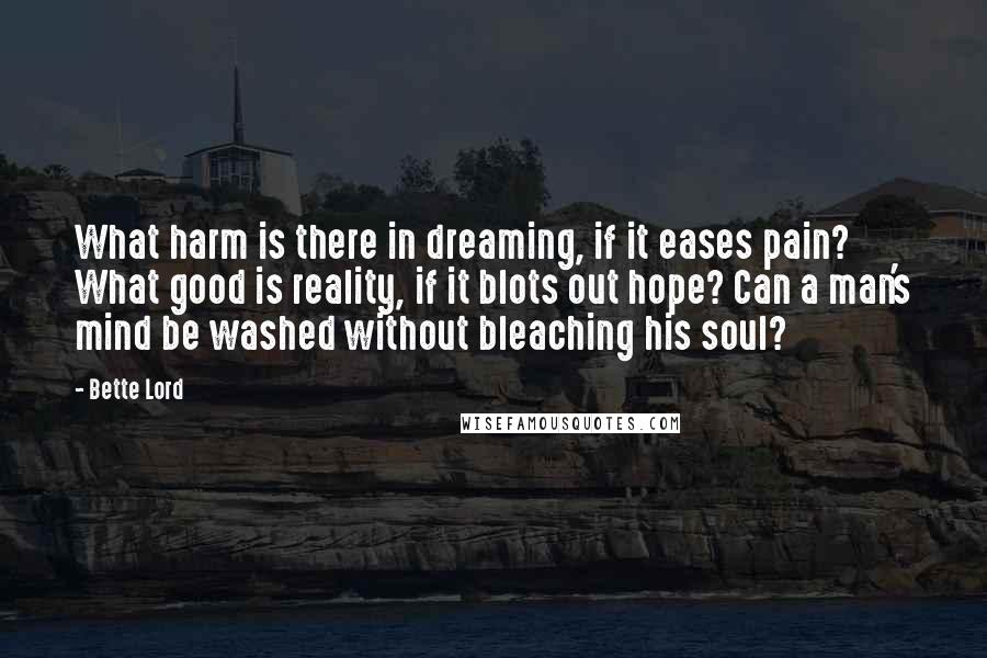 Bette Lord Quotes: What harm is there in dreaming, if it eases pain? What good is reality, if it blots out hope? Can a man's mind be washed without bleaching his soul?