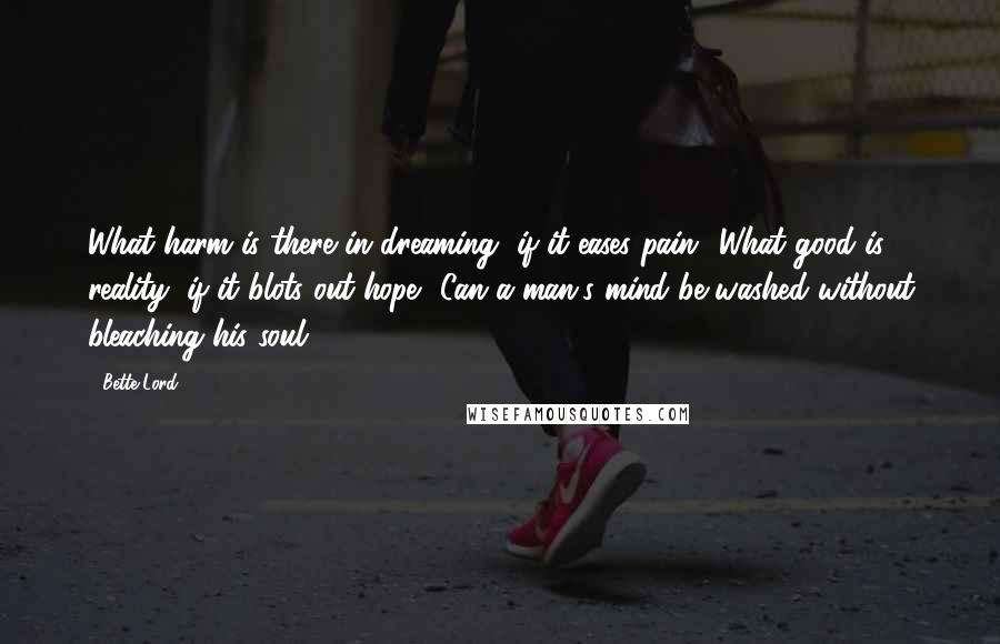 Bette Lord Quotes: What harm is there in dreaming, if it eases pain? What good is reality, if it blots out hope? Can a man's mind be washed without bleaching his soul?