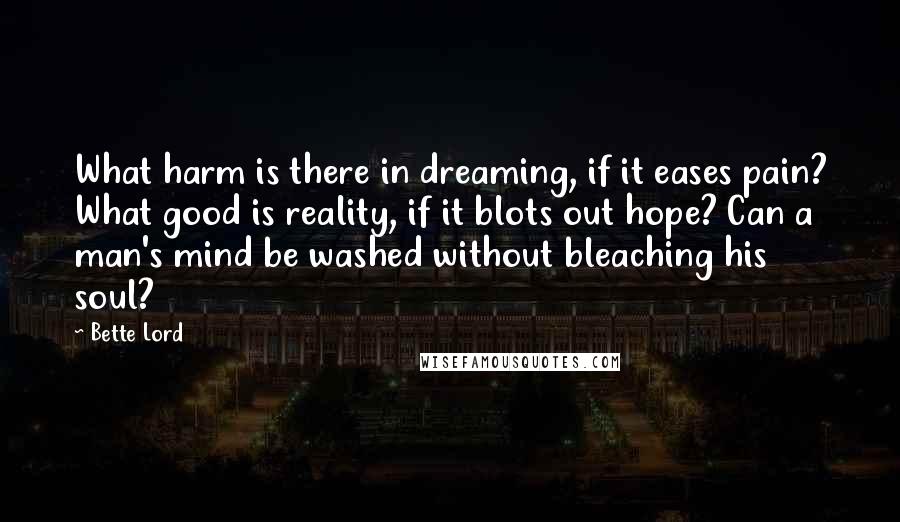 Bette Lord Quotes: What harm is there in dreaming, if it eases pain? What good is reality, if it blots out hope? Can a man's mind be washed without bleaching his soul?