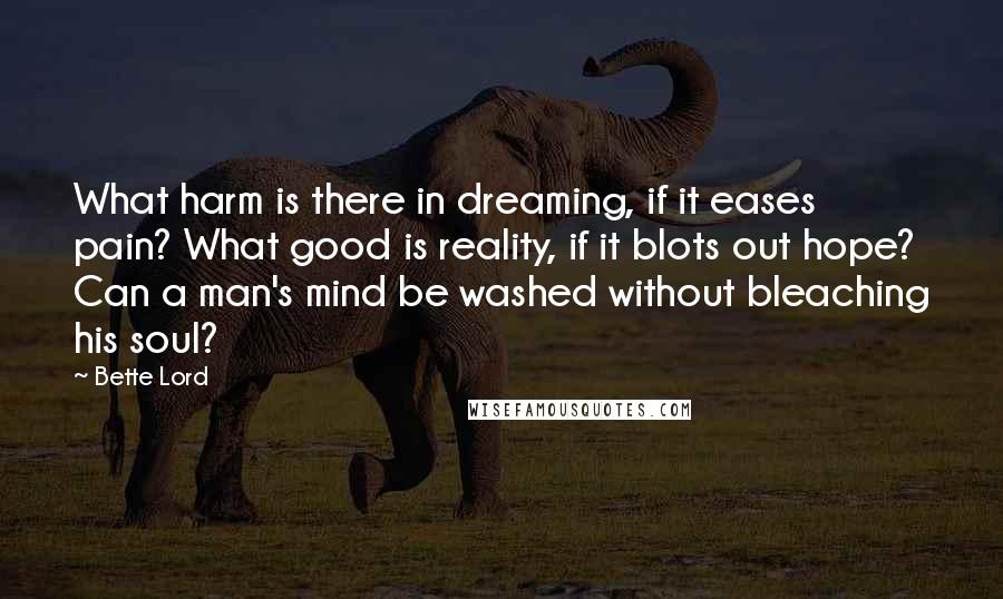 Bette Lord Quotes: What harm is there in dreaming, if it eases pain? What good is reality, if it blots out hope? Can a man's mind be washed without bleaching his soul?