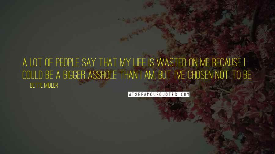 Bette Midler Quotes: A lot of people say that my life is wasted on me because I could be a bigger asshole than I am, but I've chosen not to be.