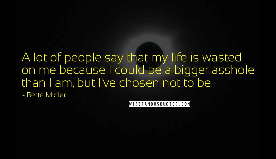 Bette Midler Quotes: A lot of people say that my life is wasted on me because I could be a bigger asshole than I am, but I've chosen not to be.