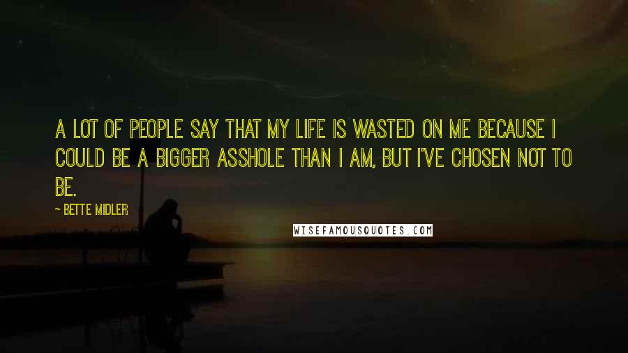 Bette Midler Quotes: A lot of people say that my life is wasted on me because I could be a bigger asshole than I am, but I've chosen not to be.