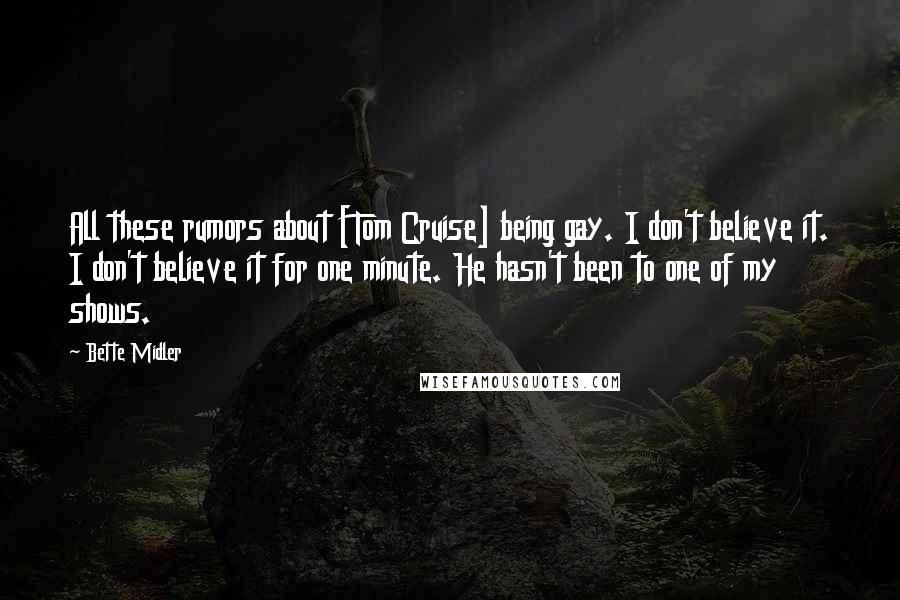Bette Midler Quotes: All these rumors about [Tom Cruise] being gay. I don't believe it. I don't believe it for one minute. He hasn't been to one of my shows.
