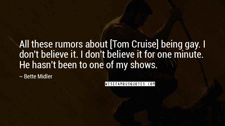 Bette Midler Quotes: All these rumors about [Tom Cruise] being gay. I don't believe it. I don't believe it for one minute. He hasn't been to one of my shows.