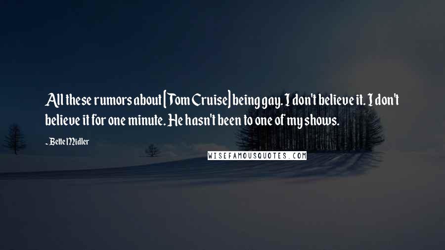 Bette Midler Quotes: All these rumors about [Tom Cruise] being gay. I don't believe it. I don't believe it for one minute. He hasn't been to one of my shows.