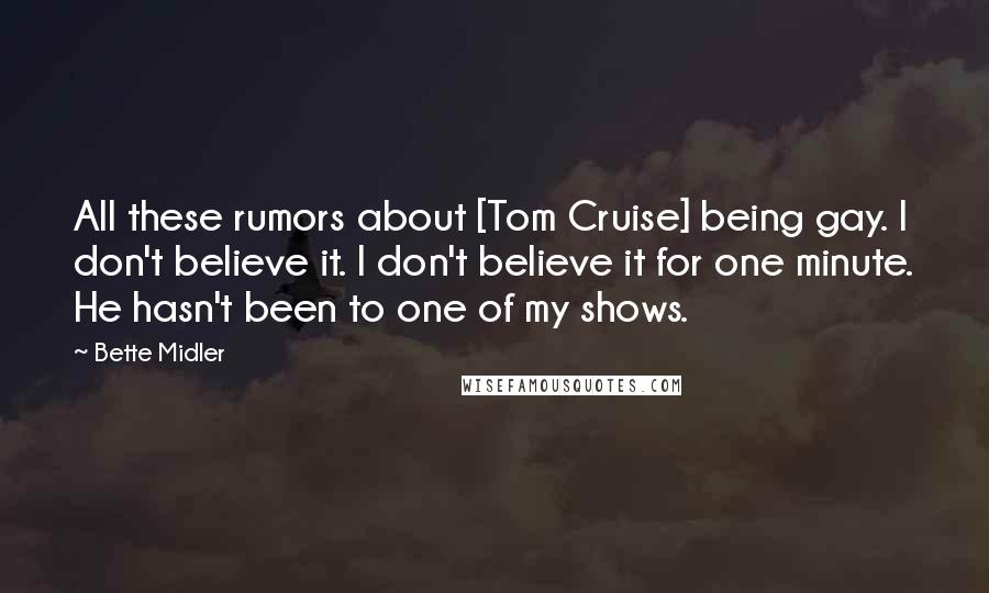 Bette Midler Quotes: All these rumors about [Tom Cruise] being gay. I don't believe it. I don't believe it for one minute. He hasn't been to one of my shows.