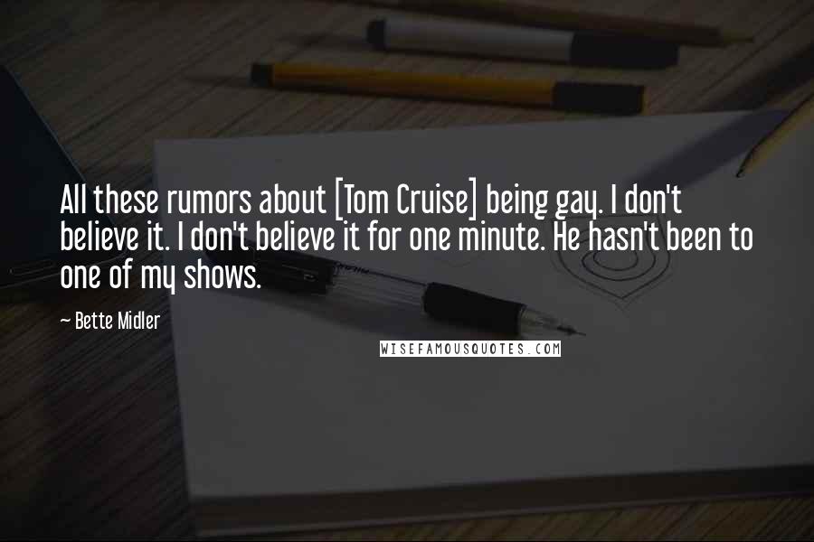 Bette Midler Quotes: All these rumors about [Tom Cruise] being gay. I don't believe it. I don't believe it for one minute. He hasn't been to one of my shows.