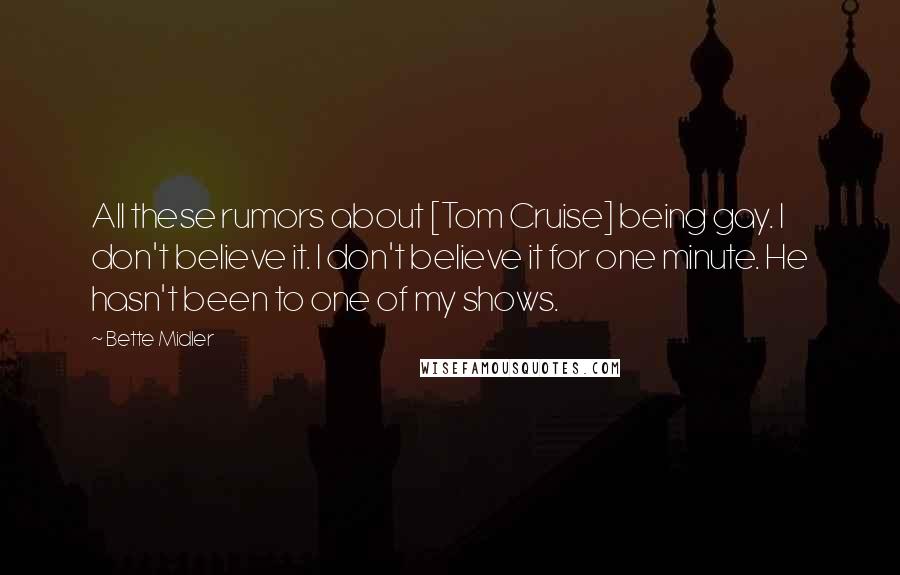 Bette Midler Quotes: All these rumors about [Tom Cruise] being gay. I don't believe it. I don't believe it for one minute. He hasn't been to one of my shows.