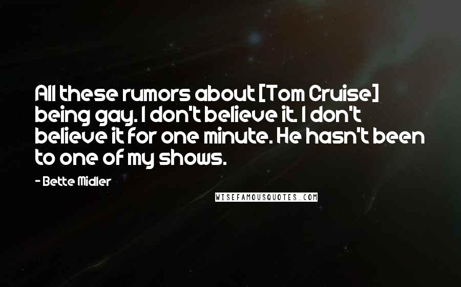 Bette Midler Quotes: All these rumors about [Tom Cruise] being gay. I don't believe it. I don't believe it for one minute. He hasn't been to one of my shows.
