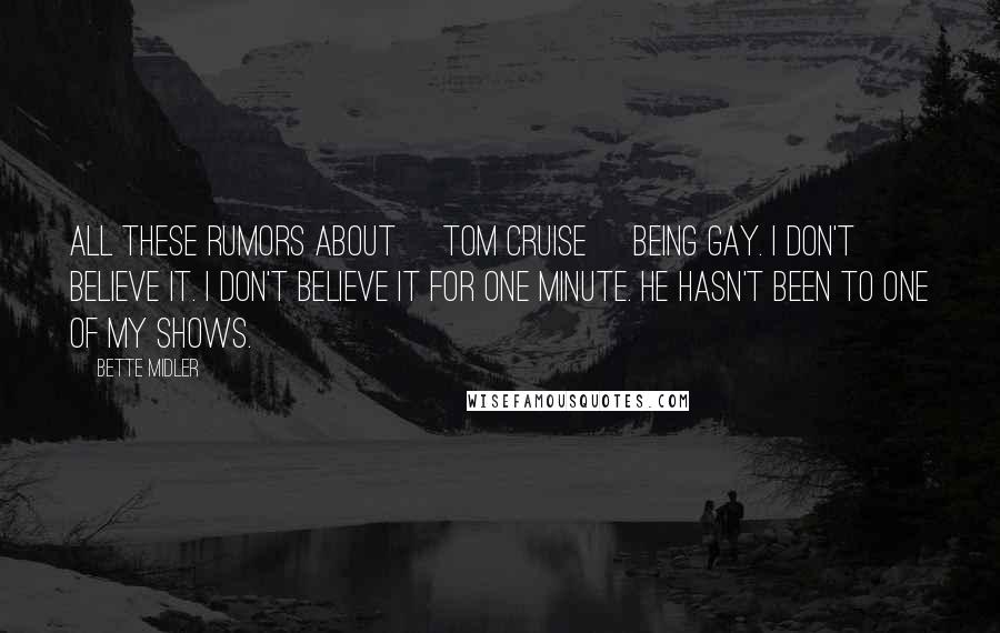 Bette Midler Quotes: All these rumors about [Tom Cruise] being gay. I don't believe it. I don't believe it for one minute. He hasn't been to one of my shows.