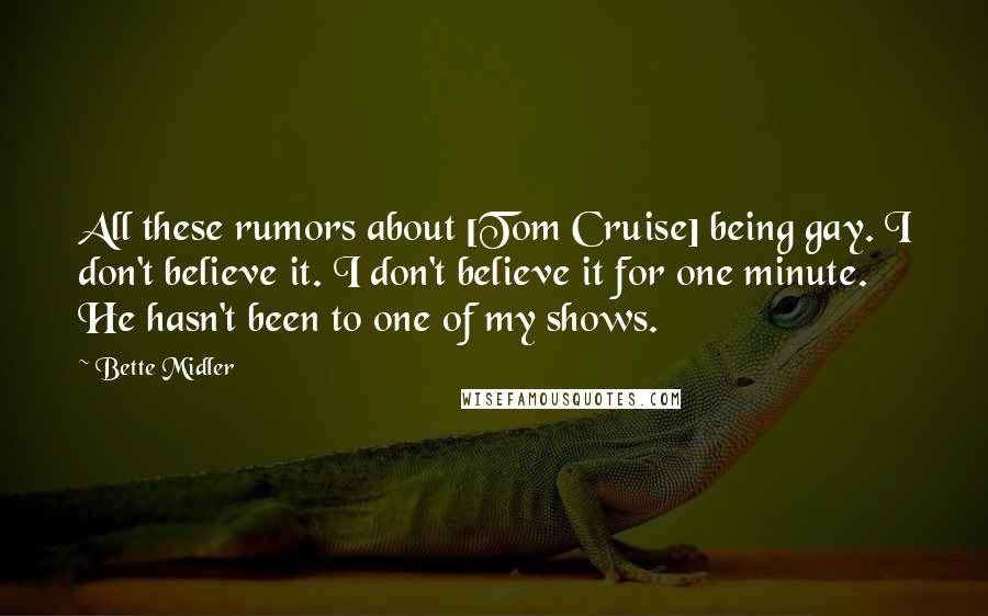 Bette Midler Quotes: All these rumors about [Tom Cruise] being gay. I don't believe it. I don't believe it for one minute. He hasn't been to one of my shows.