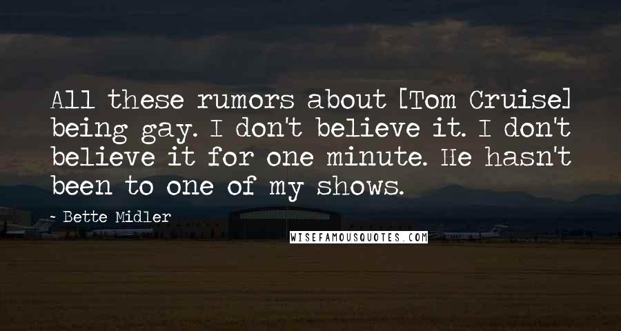 Bette Midler Quotes: All these rumors about [Tom Cruise] being gay. I don't believe it. I don't believe it for one minute. He hasn't been to one of my shows.