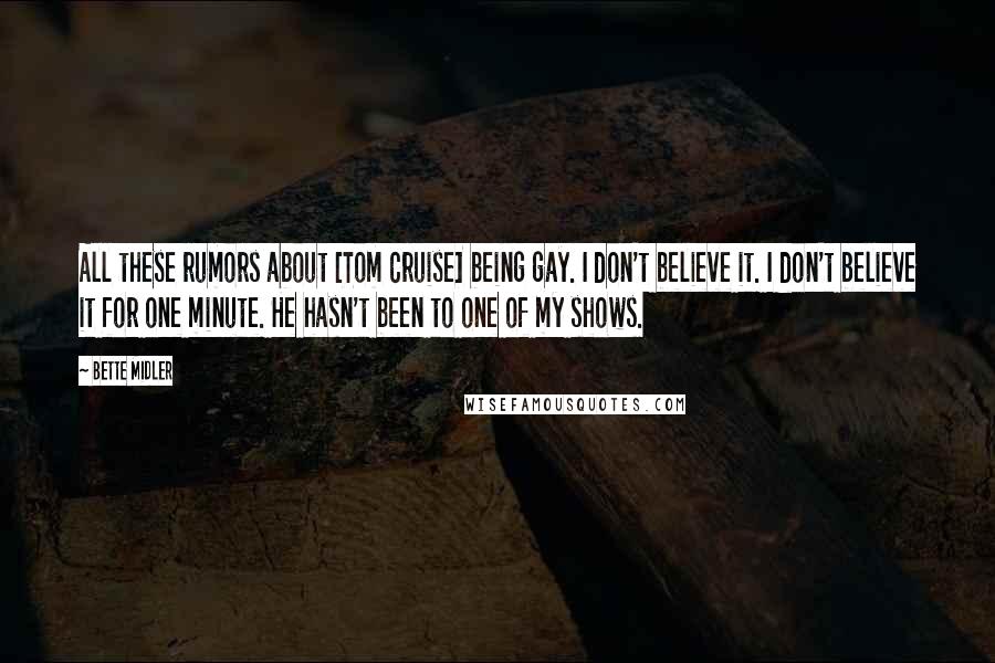 Bette Midler Quotes: All these rumors about [Tom Cruise] being gay. I don't believe it. I don't believe it for one minute. He hasn't been to one of my shows.