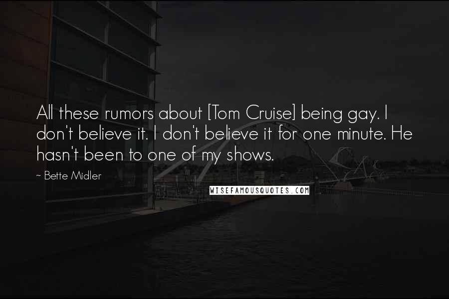 Bette Midler Quotes: All these rumors about [Tom Cruise] being gay. I don't believe it. I don't believe it for one minute. He hasn't been to one of my shows.