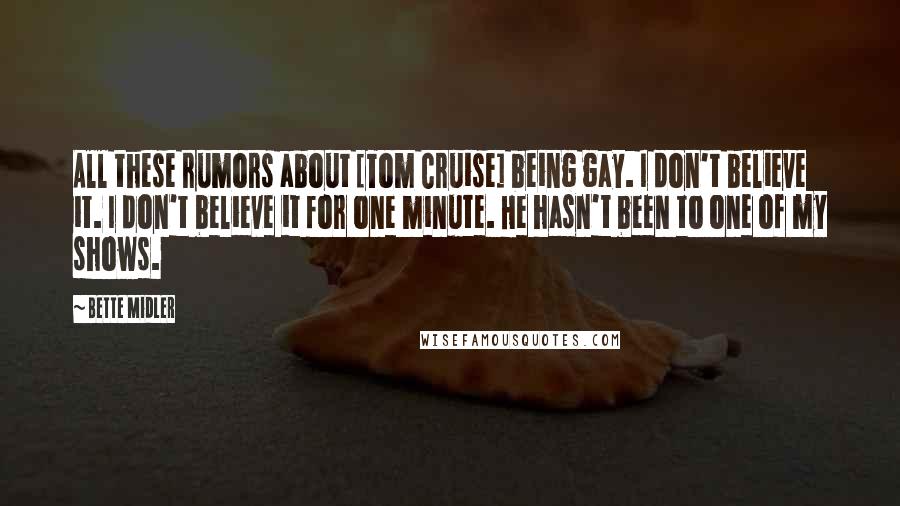 Bette Midler Quotes: All these rumors about [Tom Cruise] being gay. I don't believe it. I don't believe it for one minute. He hasn't been to one of my shows.
