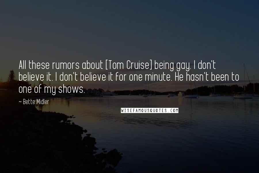 Bette Midler Quotes: All these rumors about [Tom Cruise] being gay. I don't believe it. I don't believe it for one minute. He hasn't been to one of my shows.