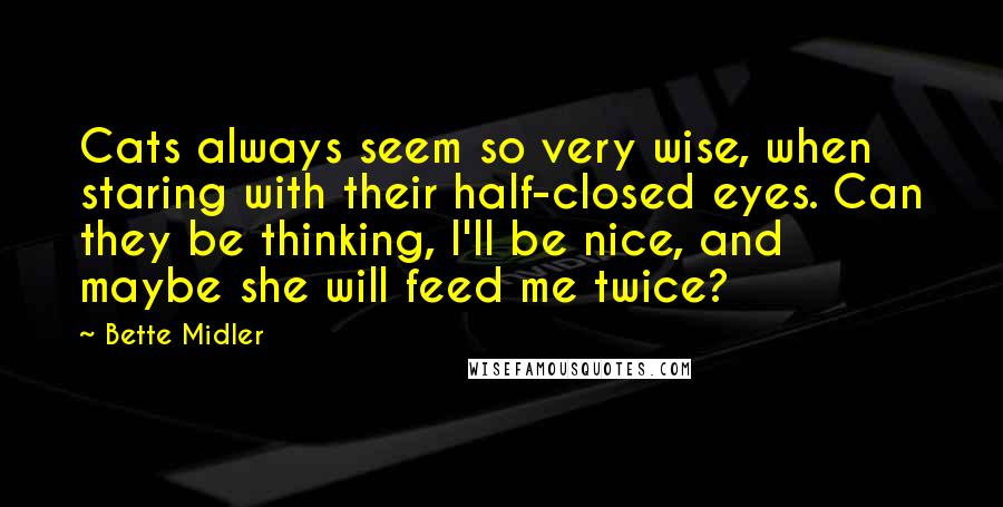 Bette Midler Quotes: Cats always seem so very wise, when staring with their half-closed eyes. Can they be thinking, I'll be nice, and maybe she will feed me twice?