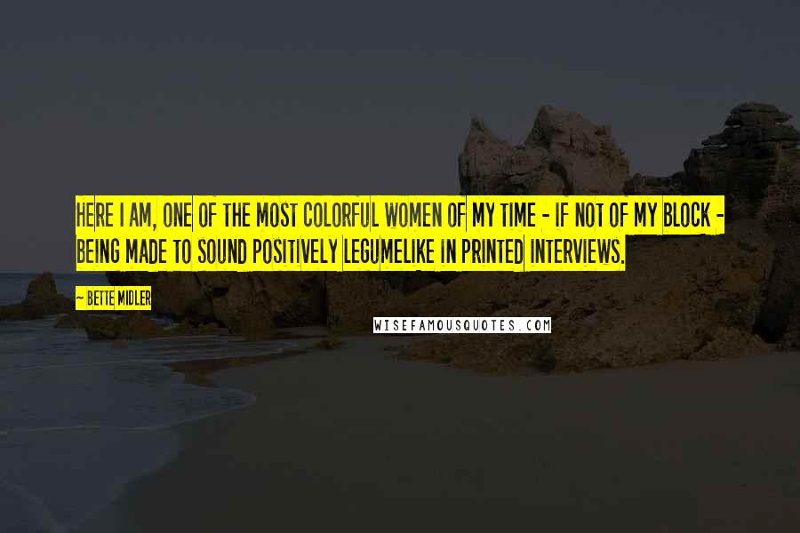 Bette Midler Quotes: Here I am, one of the most colorful women of my time - if not of my block - being made to sound positively legumelike in printed interviews.