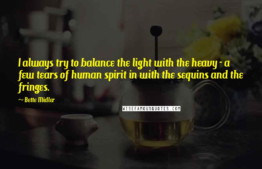 Bette Midler Quotes: I always try to balance the light with the heavy - a few tears of human spirit in with the sequins and the fringes.