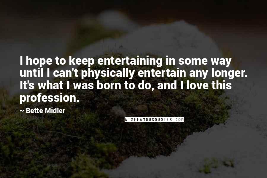 Bette Midler Quotes: I hope to keep entertaining in some way until I can't physically entertain any longer. It's what I was born to do, and I love this profession.