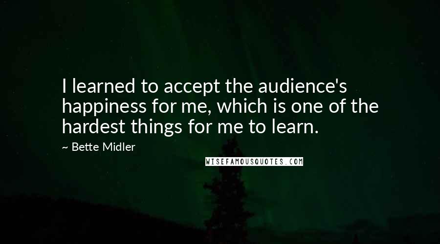 Bette Midler Quotes: I learned to accept the audience's happiness for me, which is one of the hardest things for me to learn.