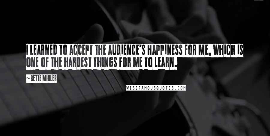Bette Midler Quotes: I learned to accept the audience's happiness for me, which is one of the hardest things for me to learn.