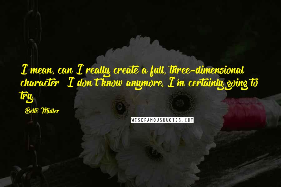 Bette Midler Quotes: I mean, can I really create a full, three-dimensional character? I don't know anymore. I'm certainly going to try.