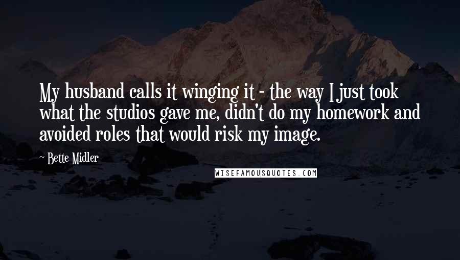 Bette Midler Quotes: My husband calls it winging it - the way I just took what the studios gave me, didn't do my homework and avoided roles that would risk my image.