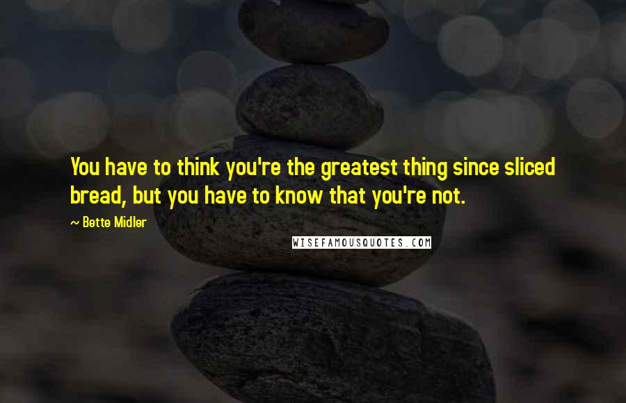 Bette Midler Quotes: You have to think you're the greatest thing since sliced bread, but you have to know that you're not.