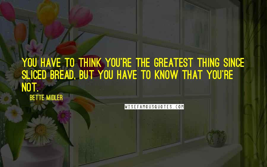 Bette Midler Quotes: You have to think you're the greatest thing since sliced bread, but you have to know that you're not.