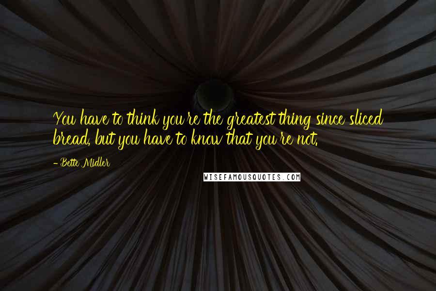 Bette Midler Quotes: You have to think you're the greatest thing since sliced bread, but you have to know that you're not.