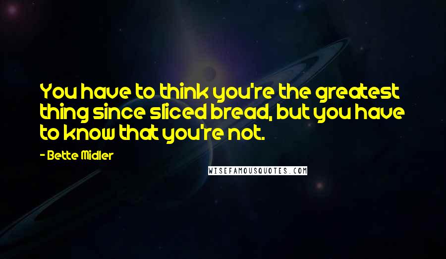 Bette Midler Quotes: You have to think you're the greatest thing since sliced bread, but you have to know that you're not.