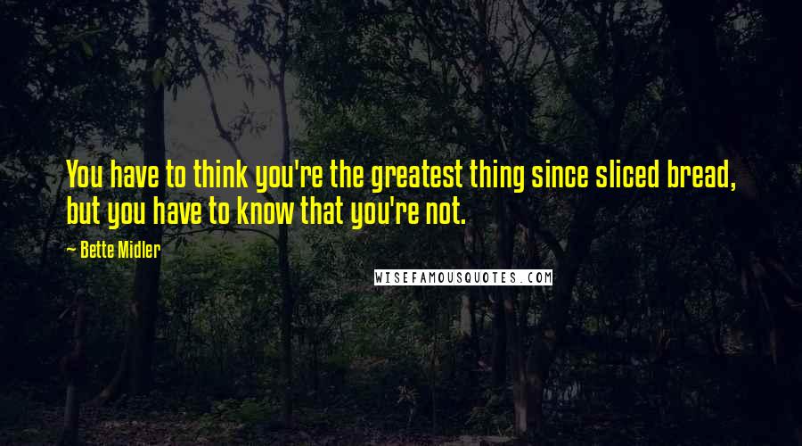 Bette Midler Quotes: You have to think you're the greatest thing since sliced bread, but you have to know that you're not.