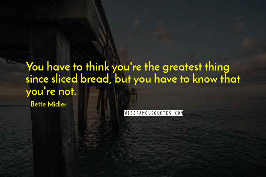 Bette Midler Quotes: You have to think you're the greatest thing since sliced bread, but you have to know that you're not.