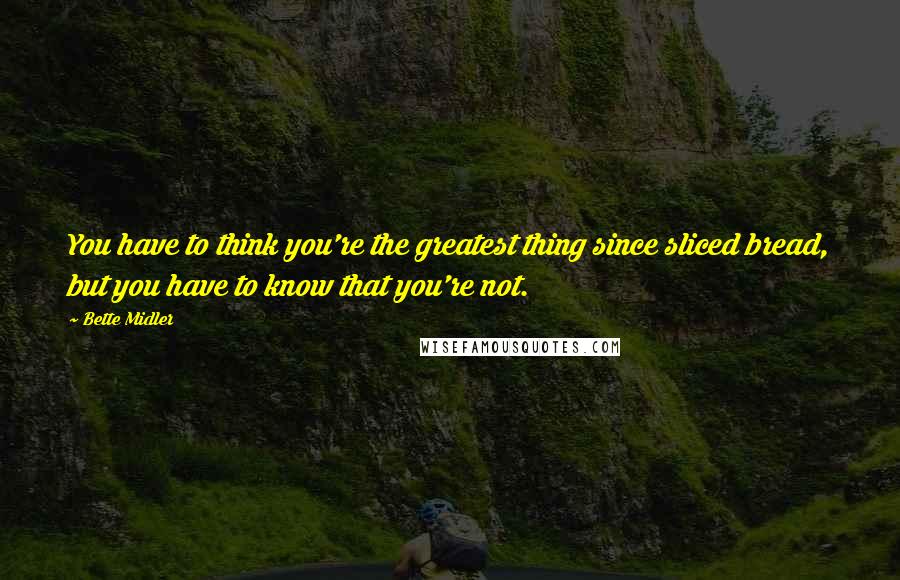 Bette Midler Quotes: You have to think you're the greatest thing since sliced bread, but you have to know that you're not.