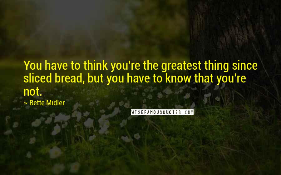 Bette Midler Quotes: You have to think you're the greatest thing since sliced bread, but you have to know that you're not.