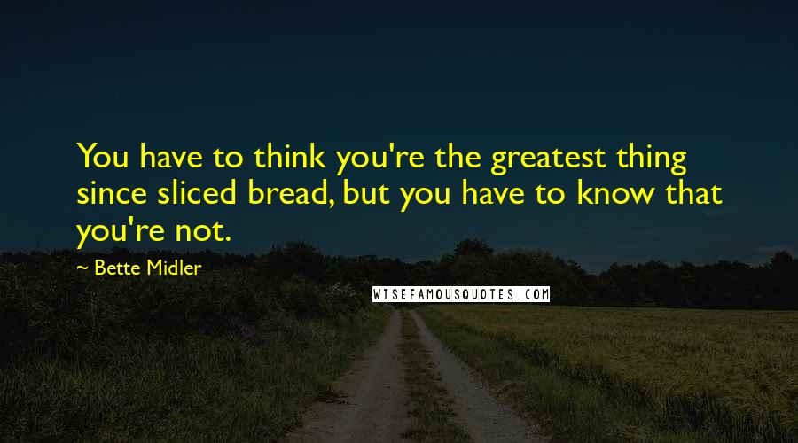 Bette Midler Quotes: You have to think you're the greatest thing since sliced bread, but you have to know that you're not.