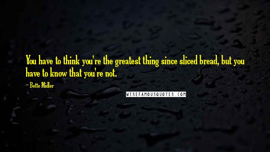 Bette Midler Quotes: You have to think you're the greatest thing since sliced bread, but you have to know that you're not.